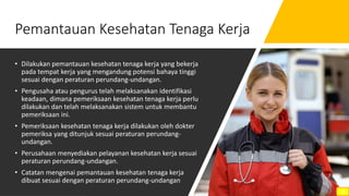 Pemantauan Kesehatan Tenaga Kerja
• Dilakukan pemantauan kesehatan tenaga kerja yang bekerja
pada tempat kerja yang mengandung potensi bahaya tinggi
sesuai dengan peraturan perundang-undangan.
• Pengusaha atau pengurus telah melaksanakan identifikasi
keadaan, dimana pemeriksaan kesehatan tenaga kerja perlu
dilakukan dan telah melaksanakan sistem untuk membantu
pemeriksaan ini.
• Pemeriksaan kesehatan tenaga kerja dilakukan oleh dokter
pemeriksa yang ditunjuk sesuai peraturan perundang-
undangan.
• Perusahaan menyediakan pelayanan kesehatan kerja sesuai
peraturan perundang-undangan.
• Catatan mengenai pemantauan kesehatan tenaga kerja
dibuat sesuai dengan peraturan perundang-undangan
12
 