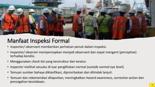 Manfaat Inspeksi Formal
• Inspector/ observant memberikan perhatian penuh dalam inspeksi.
• Inspector/ observer mempersiapkan menjadi observant dan cepat mengerti (perceptive)
terhadap kondisi.
• Menggunakan check-list yang terstruktur dan teratur.
• Inspector melihat sesuatu di luar penglihatan normal (outside normal eye level).
• Temuan sumber bahaya diklasifikasi, diprioritaskan dan ditindak lanjuti.
• Temuan dan rekomendasi dilaporkan, meningkatkan hazard awareness, corrective action dan
pencegahan kecelakaan.
16
 