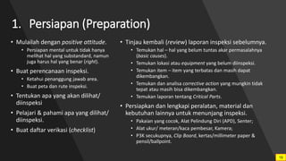 1. Persiapan (Preparation)
• Mulailah dengan positive attitude.
• Persiapan mental untuk tidak hanya
melihat hal yang substandard, namun
juga harus hal yang benar (right).
• Buat perencanaan inspeksi.
• Ketahui penanggung jawab area.
• Buat peta dan rute inspeksi.
• Tentukan apa yang akan dilihat/
diinspeksi
• Pelajari & pahami apa yang dilihat/
diinspeksi.
• Buat daftar verikasi (checklist)
• Tinjau kembali (review) laporan inspeksi sebelumnya.
• Temukan hal – hal yang belum tuntas akar permasalahnya
(basic causes).
• Temukan lokasi atau equipment yang belum diinspeksi.
• Temukan item – item yang terbatas dan masih dapat
dikembangkan.
• Temukan dan analisa corrective action yang mungkin tidak
tepat atau masih bisa dikembangkan.
• Temukan laporan tentang Critical Parts.
• Persiapkan dan lengkapi peralatan, material dan
kebutuhan lainnya untuk menunjang inspeksi.
• Pakaian yang cocok, Alat Pelindung Diri (APD), Senter;
• Alat ukur/ meteran/kaca pembesar, Kamera;
• P3K secukupnya, Clip Board, kertas/millimeter paper &
pensil/ballpoint.
19
 