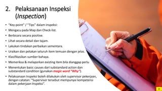 2. Pelaksanaan Inspeksi
(Inspection)
• “Key-point” / “Tips” dalam inspeksi:
• Mengacu pada Map dan Check-list.
• Berbicara secara positive.
• Lihat secara detail dan tajam.
• Lakukan tindakan perbaikan sementara.
• Uraikan dan petakan seluruh item temuan dengan jelas.
• Klasifikasikan sumber bahaya.
• Memeriksa & melaporkan existing item bila dianggap perlu
• Menentukan basic causes dari substandard action dan
substandard condition (gunakan magic word “Why”).
• Pelaksanaan Inspeksi boleh dilakukan oleh supervisor pekerjaan,
dengan catatan: “Supervisor tersebut mempunyai kompetensi
dalam pekerjaan Inspeksi”.
20
 