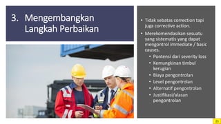3. Mengembangkan
Langkah Perbaikan
• Tidak sebatas correction tapi
juga corrective action.
• Merekomendasikan sesuatu
yang sistematis yang dapat
mengontrol immediate / basic
causes.
• Pontensi dari severity loss
• Kemungkinan timbul
kerugian
• Biaya pengontrolan
• Level pengontrolan
• Alternatif pengontrolan
• Justifikasi/alasan
pengontrolan
23
 