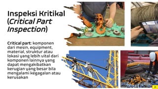Inspeksi Kritikal
(Critical Part
Inspection)
Critical part: komponen
dari mesin, equipment,
material, struktur atau
lokasi yang lebih vital dari
komponen lainnya yang
dapat mengakibatkan
kerugian yang besar bila
mengalami kegagalan atau
kerusakan
26
 