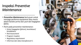 Inspeksi Preventive
Maintenance
• Preventive Maintenance bertujuan untuk
menjaga performa equipment atau mesin
dalam kondisi prima dan jauh dari kegagalan
(fails).
• Point pada preventive maintenance:
• Histori kegagalan (failure), kecelakaan/
breakdowns
• Risk Assessment
• Program inspeksi
• Regulatory requirement
• Informasi dan data manufacturer’s
27
 