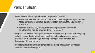 Pendahuluan
• Dasar hukum dalam pelaksanaan Inspeksi K3 adalah:
• Peraturan Pemerintah No. 50 Tahun 2012 tentang Penerapan SIstem
Manajemen Keselamatan dan Kesehatan Kerja (SMK3), Lampiran II,
Standar 7
• Permenaker No. 05/MEN/1996 tentang Sistem Manajemen
Keselamatan dan Kesehatan Kerja, Elemen 4.1
• Inspeksi K3 adalah suatu proses untuk menemukan potensi bahaya yang
ada di tempat kerja, demi mencegah terjadinya kerugian maupun
kecelakaan di tempat kerja dalam penerapan keselamatan dan
kesehatan di tempat kerja.
• sebagai upaya melakukan pengendalian dan pengawasan terhadap
sumber-sumber bahaya K3.
3
 