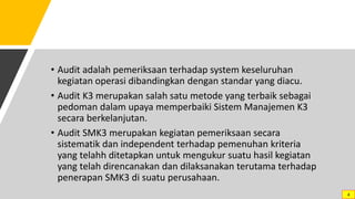 • Audit adalah pemeriksaan terhadap system keseluruhan
kegiatan operasi dibandingkan dengan standar yang diacu.
• Audit K3 merupakan salah satu metode yang terbaik sebagai
pedoman dalam upaya memperbaiki Sistem Manajemen K3
secara berkelanjutan.
• Audit SMK3 merupakan kegiatan pemeriksaan secara
sistematik dan independent terhadap pemenuhan kriteria
yang telahh ditetapkan untuk mengukur suatu hasil kegiatan
yang telah direncanakan dan dilaksanakan terutama terhadap
penerapan SMK3 di suatu perusahaan.
4
 