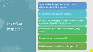 Manfaat
Inspeksi
Segera dilakukan perbaikan pada saat
ditemukan ketidaksesuaian.
Kontak langsung dengan pekerja.
Pekerja lebih tanggap terhadap Kondisi Tidak
Aman dan Tindakan Tidak Aman.
Menetapkan peralatan keselamatan yang
sesuai.
Meningkatkan kesadaran K3
Melaksanakan fungsi dalam Program K3
7
 