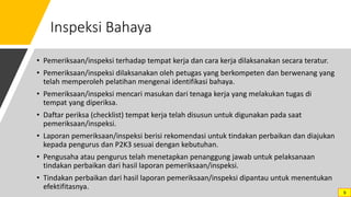 Inspeksi Bahaya
• Pemeriksaan/inspeksi terhadap tempat kerja dan cara kerja dilaksanakan secara teratur.
• Pemeriksaan/inspeksi dilaksanakan oleh petugas yang berkompeten dan berwenang yang
telah memperoleh pelatihan mengenai identifikasi bahaya.
• Pemeriksaan/inspeksi mencari masukan dari tenaga kerja yang melakukan tugas di
tempat yang diperiksa.
• Daftar periksa (checklist) tempat kerja telah disusun untuk digunakan pada saat
pemeriksaan/inspeksi.
• Laporan pemeriksaan/inspeksi berisi rekomendasi untuk tindakan perbaikan dan diajukan
kepada pengurus dan P2K3 sesuai dengan kebutuhan.
• Pengusaha atau pengurus telah menetapkan penanggung jawab untuk pelaksanaan
tindakan perbaikan dari hasil laporan pemeriksaan/inspeksi.
• Tindakan perbaikan dari hasil laporan pemeriksaan/inspeksi dipantau untuk menentukan
efektifitasnya.
9
 