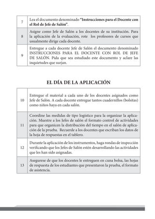 7
Lea el documento denominado “Instrucciones para el Docente con
el Rol de Jefe de Salón”.
8
Asigne como Jefe de Salón a los docentes de su institución. Para
la aplicación de la evaluación, rote los profesores de cursos que
usualmente dirige cada docente.
9
Entregue a cada docente Jefe de Salón el documento denominado
INSTRUCCIONES PARA EL DOCENTE CON ROL DE JEFE
DE SALÓN. Pida que sea estudiado este documento y aclare las
inquietudes que surjan.
EL DÍA DE LA APLICACIÓN
10
Entregue el material a cada uno de los docentes asignados como
Jefe de Salón. A cada docente entregue tantos cuadernillos (bolsitas)
como niños haya en cada salón.
11
Coordine las medidas de tipo logístico para la organizar la aplica-
ción. Muestre a los Jefes de salón el formato control de actividades
para que organicen la distribución del tiempo en el salón de aplica-
ción de la prueba. Recuerde a los docentes que escriban los datos de
la hoja de respuestas en el tablero.
12
Durante la aplicación de los instrumentos, haga rondas de inspección
verificando que los Jefes de Salón estén desarrollando las actividades
que les han sido asignadas.
13
Asegurese de que los docentes le entreguen en cuna bolsa, las hojas
de respuesta de los estudiantes que presentaron la prueba, el formato
de asistencia.
 