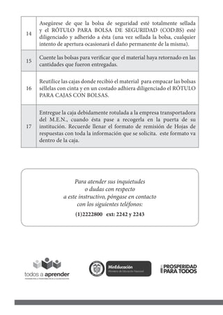 14
Asegúrese de que la bolsa de seguridad esté totalmente sellada
y el RÓTULO PARA BOLSA DE SEGURIDAD (COD:BS) esté
diligenciado y adherido a ésta (una vez sellada la bolsa, cualquier
intento de apertura ocasionará el daño permanente de la misma).
15
Cuente las bolsas para verificar que el material haya retornado en las
cantidades que fueron entregadas.
16
Reutilice las cajas donde recibió el material para empacar las bolsas
séllelas con cinta y en un costado adhiera diligenciado el RÓTULO
PARA CAJAS CON BOLSAS.
17
Entregue la caja debidamente rotulada a la empresa transportadora
del M.E.N., cuando ésta pase a recogerla en la puerta de su
institución. Recuerde llenar el formato de remisión de Hojas de
respuestas con toda la información que se solicita. este formato va
dentro de la caja.
Para atender sus inquietudes
o dudas con respecto
a este instructivo, póngase en contacto
con los siguientes teléfonos:
(1)2222800 ext: 2242 y 2243
 