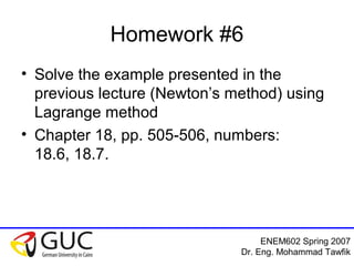 ENEM602 Spring 2007
Dr. Eng. Mohammad Tawfik
Homework #6
• Solve the example presented in the
previous lecture (Newton’s method) using
Lagrange method
• Chapter 18, pp. 505-506, numbers:
18.6, 18.7.
 