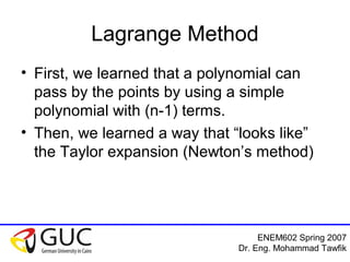ENEM602 Spring 2007
Dr. Eng. Mohammad Tawfik
Lagrange Method
• First, we learned that a polynomial can
pass by the points by using a simple
polynomial with (n-1) terms.
• Then, we learned a way that “looks like”
the Taylor expansion (Newton’s method)
 