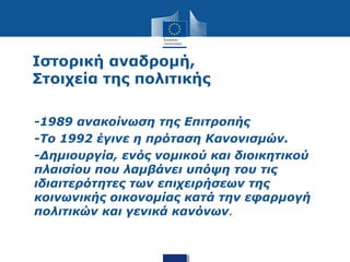 Ιστορική αναδρομή,
Στοιχεία της πολιτικής
• -1989 ανακοίνωση της Επιτροπής
• -Το 1992 έγινε η πρόταση Κανονισμών.
• -Δημιουργία, ενός νομικού και διοικητικού
πλαισίου που λαμβάνει υπόψη του τις
ιδιαιτερότητες των επιχειρήσεων της
κοινωνικής οικονομίας κατά την εφαρμογή
πολιτικών και γενικά κανόνων.
 