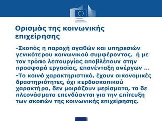 Ορισμός της κοινωνικής
επιχείρησης
• -Σκοπός η παροχή αγαθών και υπηρεσιών
γενικότερου κοινωνικού συμφέροντος, ή με
τον τρόπο λειτουργίας αποβλέπουν στην
προσφορά εργασίας, επανένταξη ανέργων ...
• -Το κοινό χαρακτηριστικό, έχουν οικονομικές
δραστηριότητες, όχι κερδοσκοπικού
χαρακτήρα, δεν μοιράζουν μερίσματα, τα δε
πλεονάσματα επενδύονται για την επίτευξη
των σκοπών της κοινωνικής επιχείρησης.
 