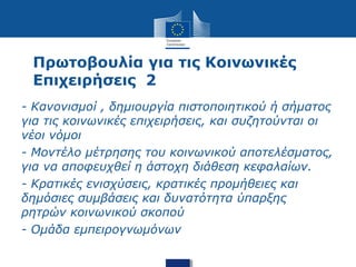 Πρωτοβουλία για τις Κοινωνικές
Επιχειρήσεις 2
- Κανονισμοί , δημιουργία πιστοποιητικού ή σήματος
για τις κοινωνικές επιχειρήσεις, και συζητούνται οι
νέοι νόμοι
- Μοντέλο μέτρησης του κοινωνικού αποτελέσματος,
για να αποφευχθεί η άστοχη διάθεση κεφαλαίων.
- Κρατικές ενισχύσεις, κρατικές προμήθειες και
δημόσιες συμβάσεις και δυνατότητα ύπαρξης
ρητρών κοινωνικού σκοπού
- Ομάδα εμπειρογνωμόνων
 
