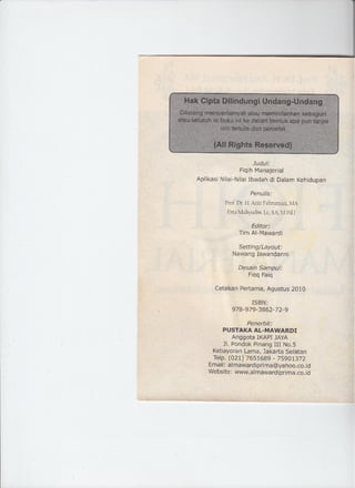 Judul:
Fiqih Manajerial
Aplikasf Nilai-Nilai Ibadah di Dalam Kehidupan
Penulis:
Prof Dr. H. Aziz Fahrurrazr. it<
Erta Mahyudin. Le, S.S. M Pdl
Editor:
Tim AI-Mawardi
Setting/Layout:
Nawang Iswandanni
Desaln Sampu/:
Fieq Faiq
Cetakan Pertama, Agustus 2010
ISBN:
978-979-3862-72-9
Penerbit:
PUSTAKA AL-MAWARDI
Anggota IKAPI JAYA
JI. Pondok Pinang III No.S
Kebayoran Lama, Jakarta Selatan
Telp. (021) 7651689 - 75901372
Email: afmawardiprima@yahoo.co.id
Website: www.almawardiprima.co.id
 