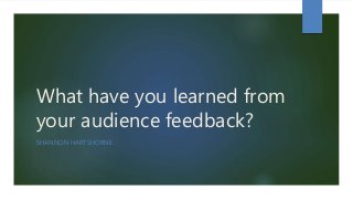 What have you learned from
your audience feedback?
SHANNON HARTSHORNE
 