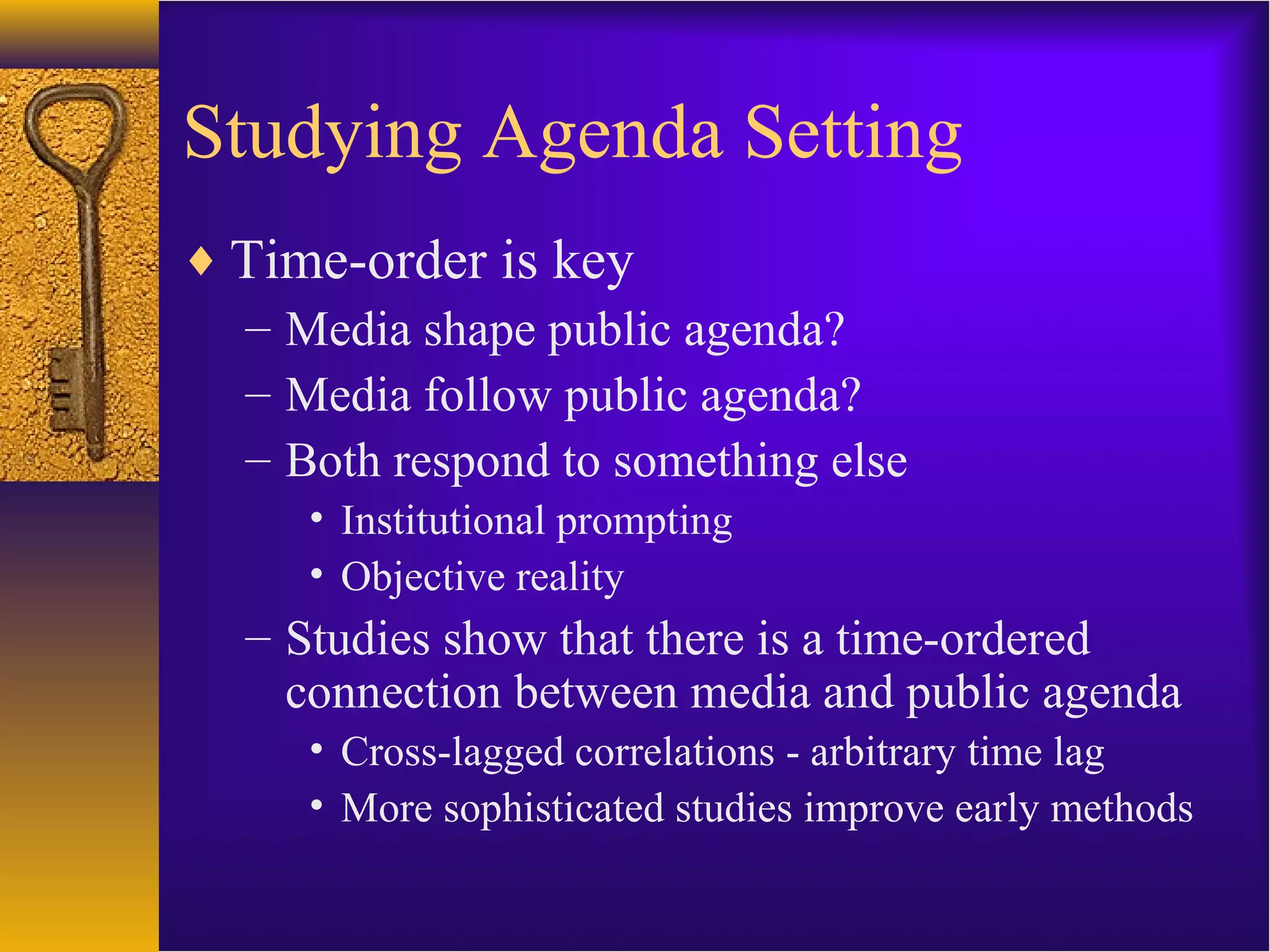 Studying Agenda Setting
♦ Time-order is key
– Media shape public agenda?
– Media follow public agenda?
– Both respond to something else
• Institutional prompting
• Objective reality
– Studies show that there is a time-ordered
connection between media and public agenda
• Cross-lagged correlations - arbitrary time lag
• More sophisticated studies improve early methods
 