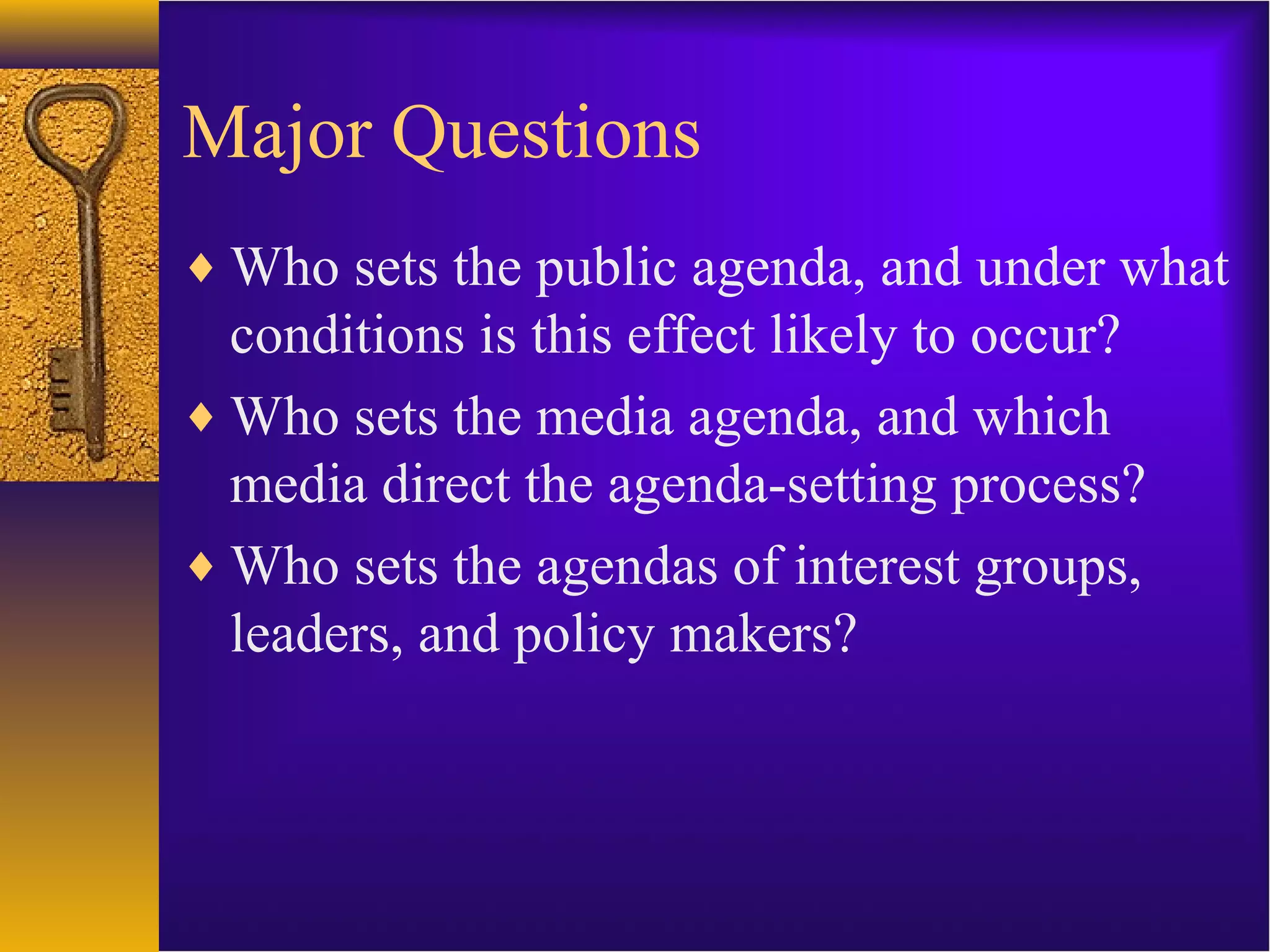 Major Questions
♦ Who sets the public agenda, and under what
conditions is this effect likely to occur?
♦ Who sets the media agenda, and which
media direct the agenda-setting process?
♦ Who sets the agendas of interest groups,
leaders, and policy makers?
 