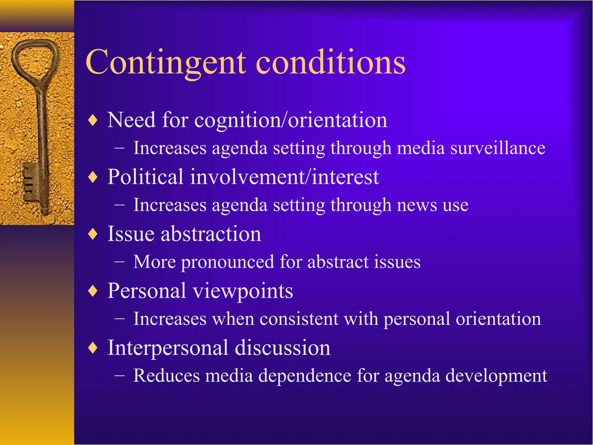 Contingent conditions
♦ Need for cognition/orientation
– Increases agenda setting through media surveillance
♦ Political involvement/interest
– Increases agenda setting through news use
♦ Issue abstraction
– More pronounced for abstract issues
♦ Personal viewpoints
– Increases when consistent with personal orientation
♦ Interpersonal discussion
– Reduces media dependence for agenda development
 