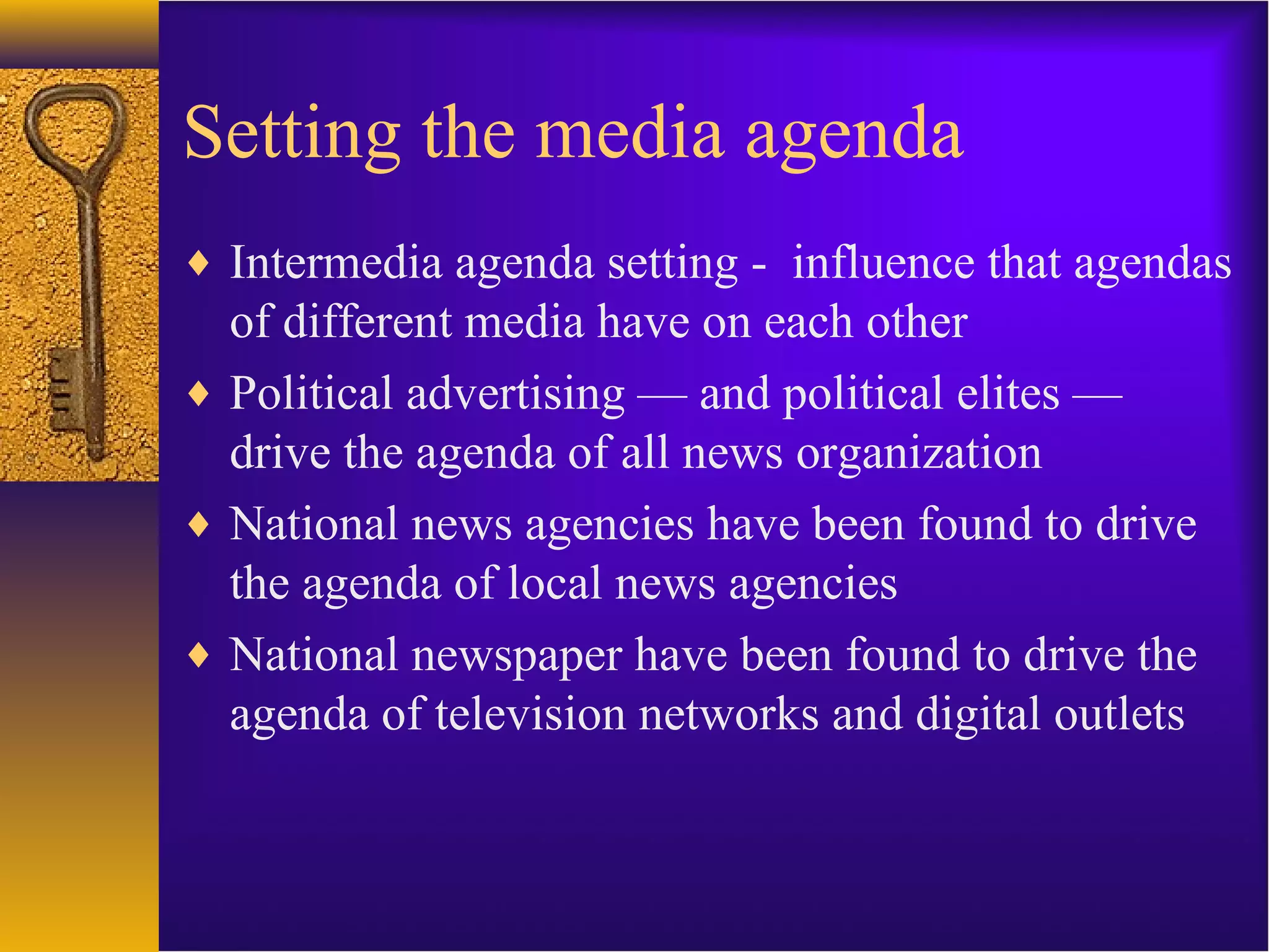 Setting the media agenda
♦ Intermedia agenda setting - influence that agendas
of different media have on each other
♦ Political advertising — and political elites —
drive the agenda of all news organization
♦ National news agencies have been found to drive
the agenda of local news agencies
♦ National newspaper have been found to drive the
agenda of television networks and digital outlets
 