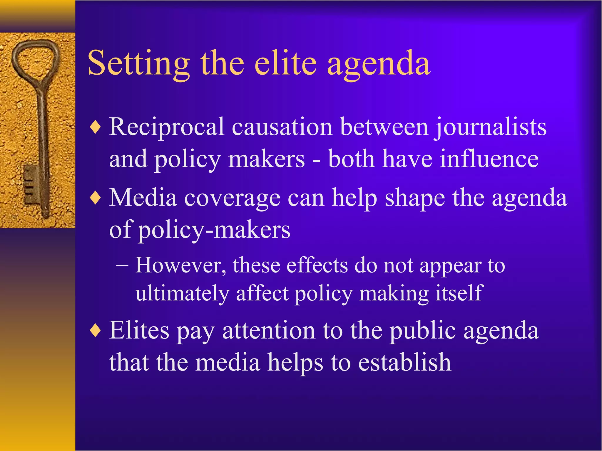 Setting the elite agenda
♦ Reciprocal causation between journalists
and policy makers - both have influence
♦ Media coverage can help shape the agenda
of policy-makers
– However, these effects do not appear to
ultimately affect policy making itself
♦ Elites pay attention to the public agenda
that the media helps to establish
 