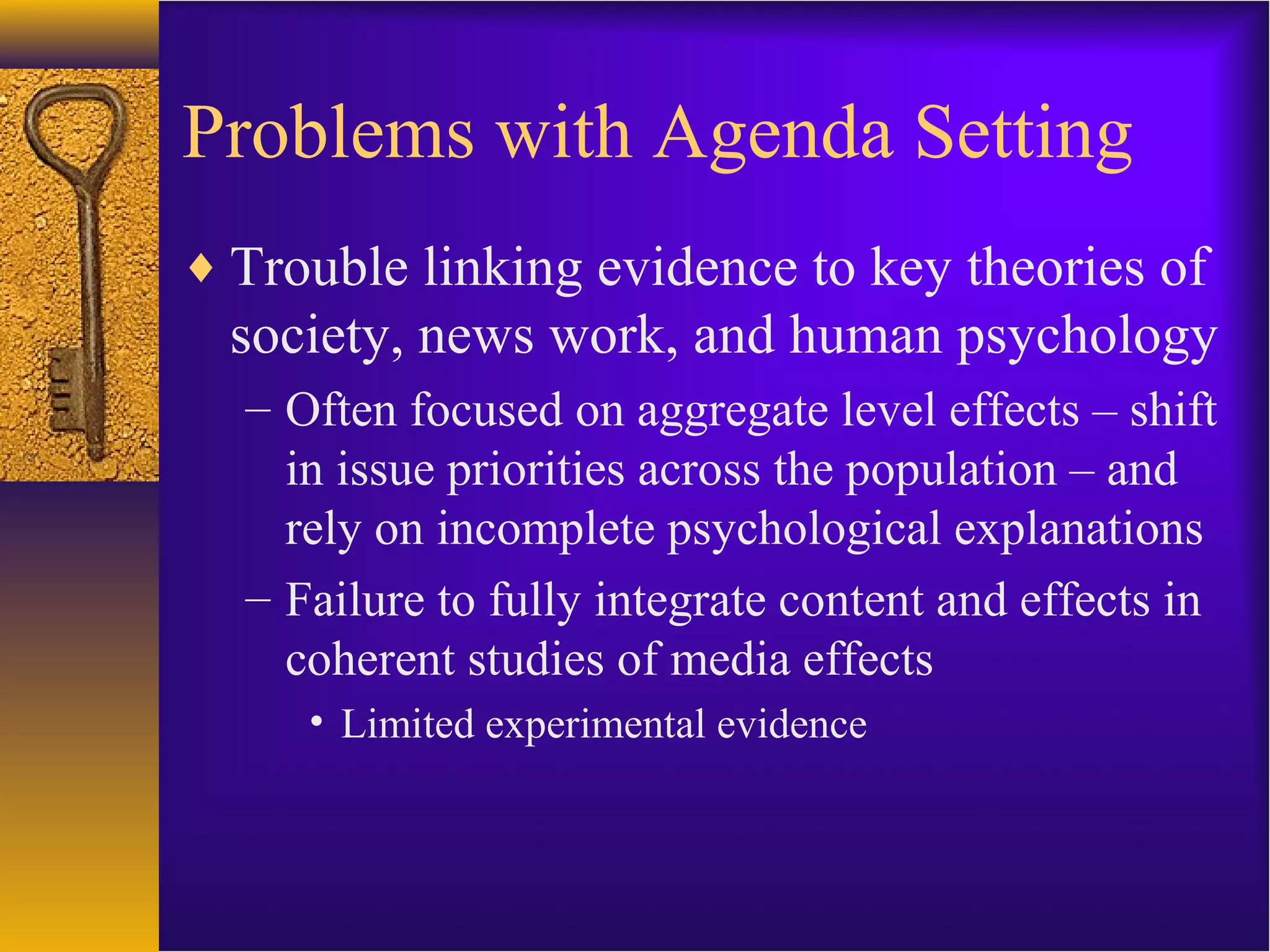 Problems with Agenda Setting
♦ Trouble linking evidence to key theories of
society, news work, and human psychology
– Often focused on aggregate level effects – shift
in issue priorities across the population – and
rely on incomplete psychological explanations
– Failure to fully integrate content and effects in
coherent studies of media effects
• Limited experimental evidence
 