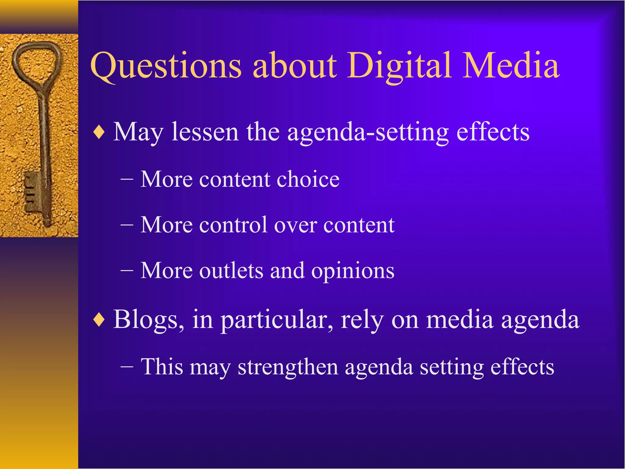 Questions about Digital Media
♦ May lessen the agenda-setting effects
– More content choice
– More control over content
– More outlets and opinions
♦ Blogs, in particular, rely on media agenda
– This may strengthen agenda setting effects
 