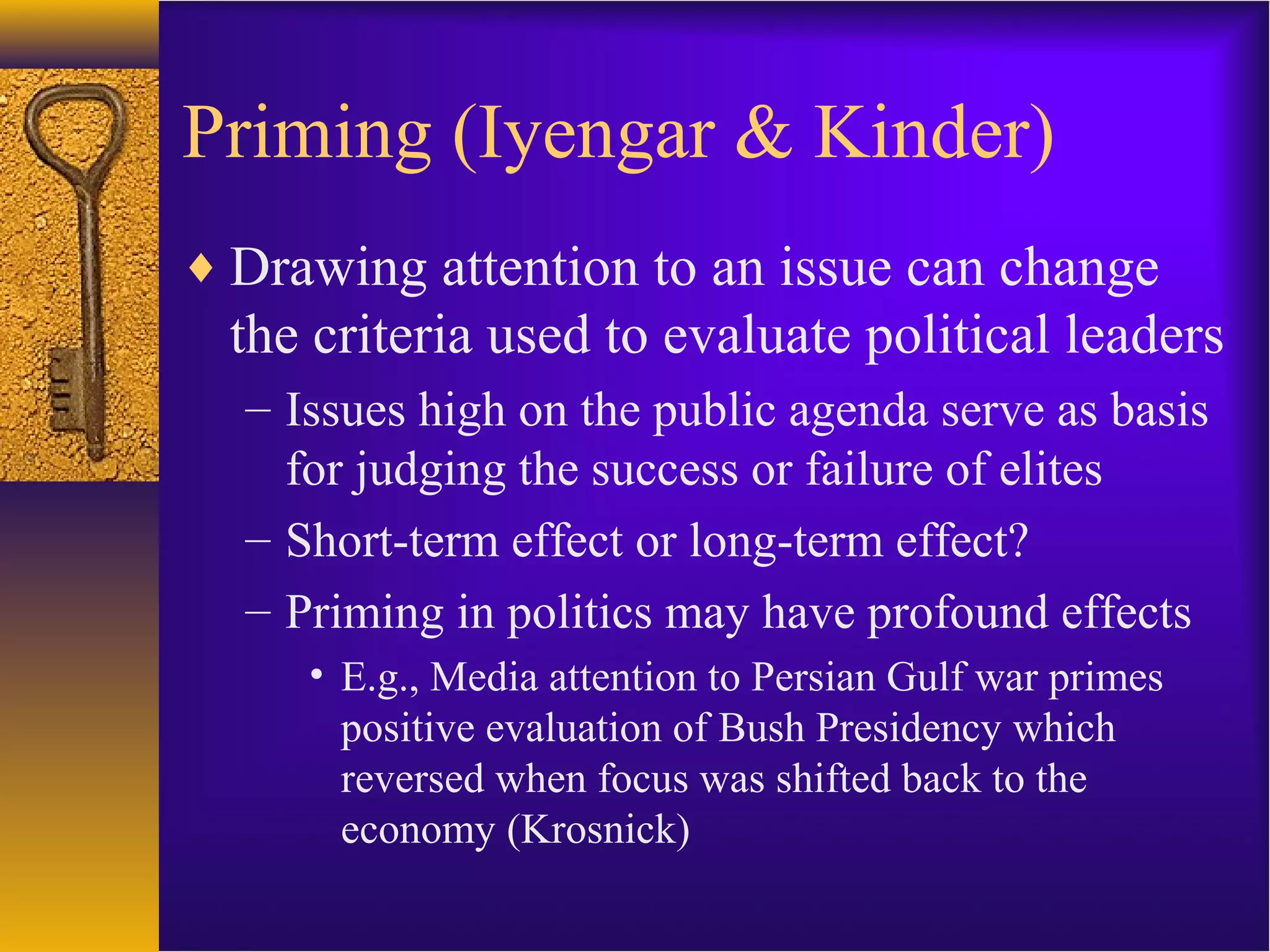 Priming (Iyengar & Kinder)
♦ Drawing attention to an issue can change
the criteria used to evaluate political leaders
– Issues high on the public agenda serve as basis
for judging the success or failure of elites
– Short-term effect or long-term effect?
– Priming in politics may have profound effects
• E.g., Media attention to Persian Gulf war primes
positive evaluation of Bush Presidency which
reversed when focus was shifted back to the
economy (Krosnick)
 