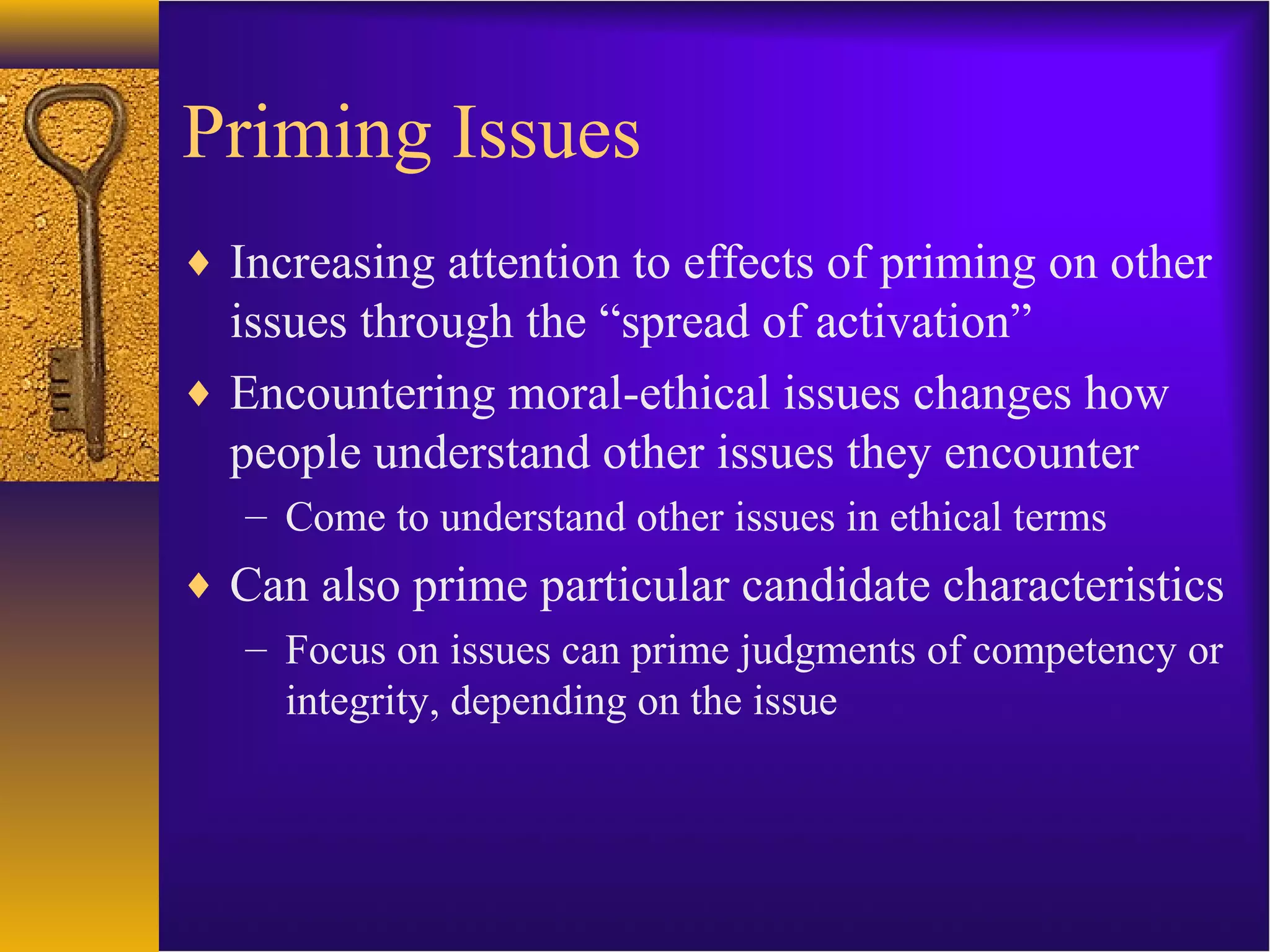 Priming Issues
♦ Increasing attention to effects of priming on other
issues through the “spread of activation”
♦ Encountering moral-ethical issues changes how
people understand other issues they encounter
– Come to understand other issues in ethical terms
♦ Can also prime particular candidate characteristics
– Focus on issues can prime judgments of competency or
integrity, depending on the issue
 
