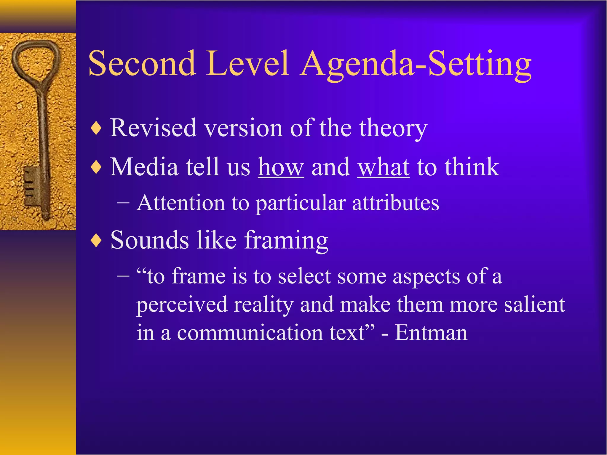 Second Level Agenda-Setting
♦ Revised version of the theory
♦ Media tell us how and what to think
– Attention to particular attributes
♦ Sounds like framing
– “to frame is to select some aspects of a
perceived reality and make them more salient
in a communication text” - Entman
 