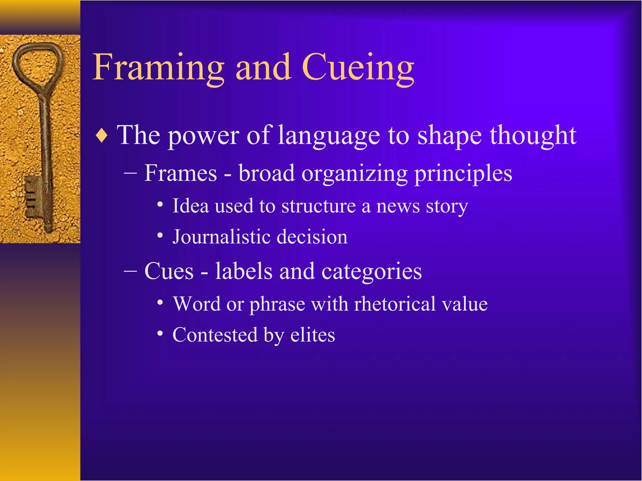 Framing and Cueing
♦ The power of language to shape thought
– Frames - broad organizing principles
• Idea used to structure a news story
• Journalistic decision
– Cues - labels and categories
• Word or phrase with rhetorical value
• Contested by elites
 