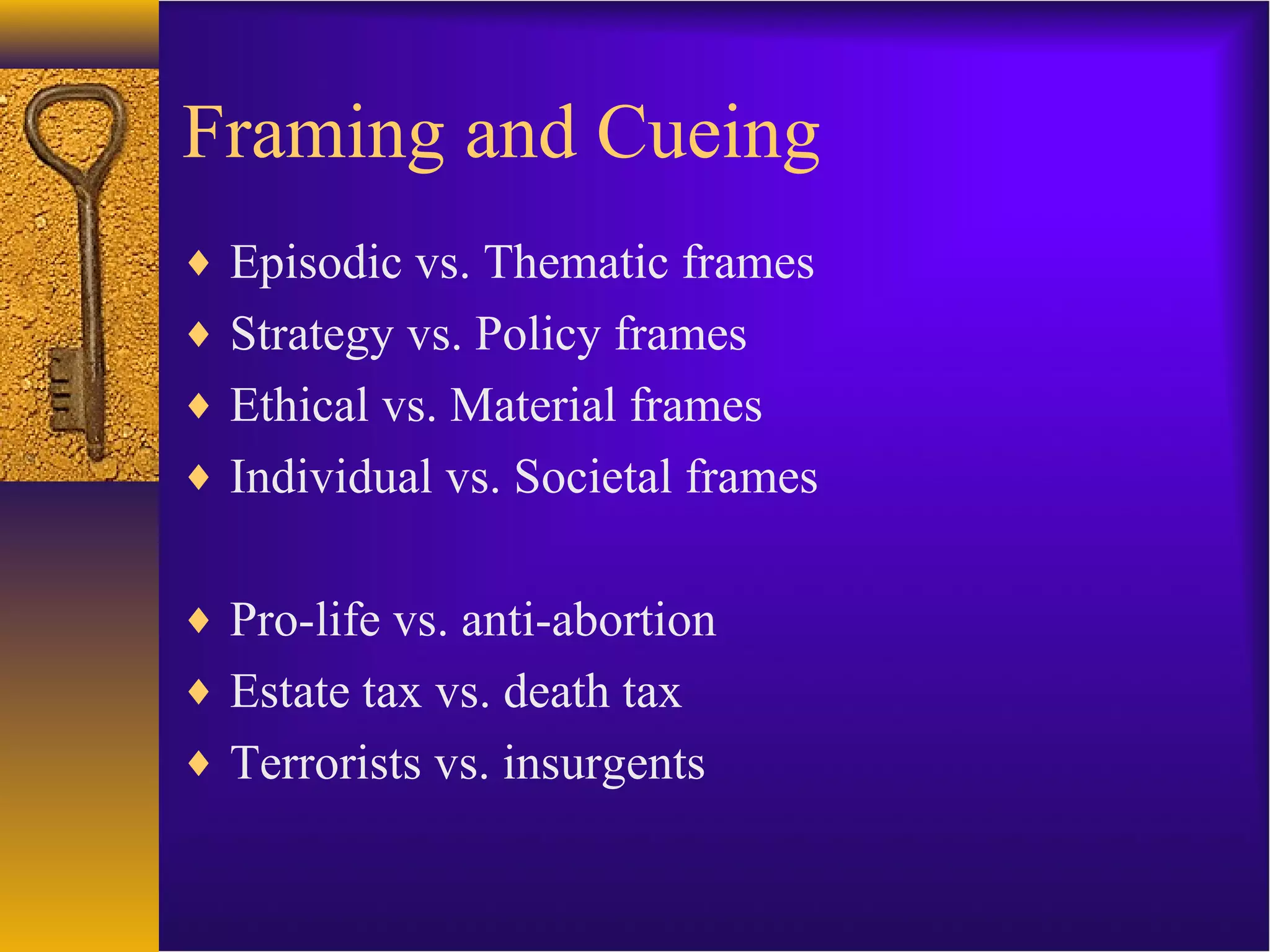 Framing and Cueing
♦ Episodic vs. Thematic frames
♦ Strategy vs. Policy frames
♦ Ethical vs. Material frames
♦ Individual vs. Societal frames
♦ Pro-life vs. anti-abortion
♦ Estate tax vs. death tax
♦ Terrorists vs. insurgents
 