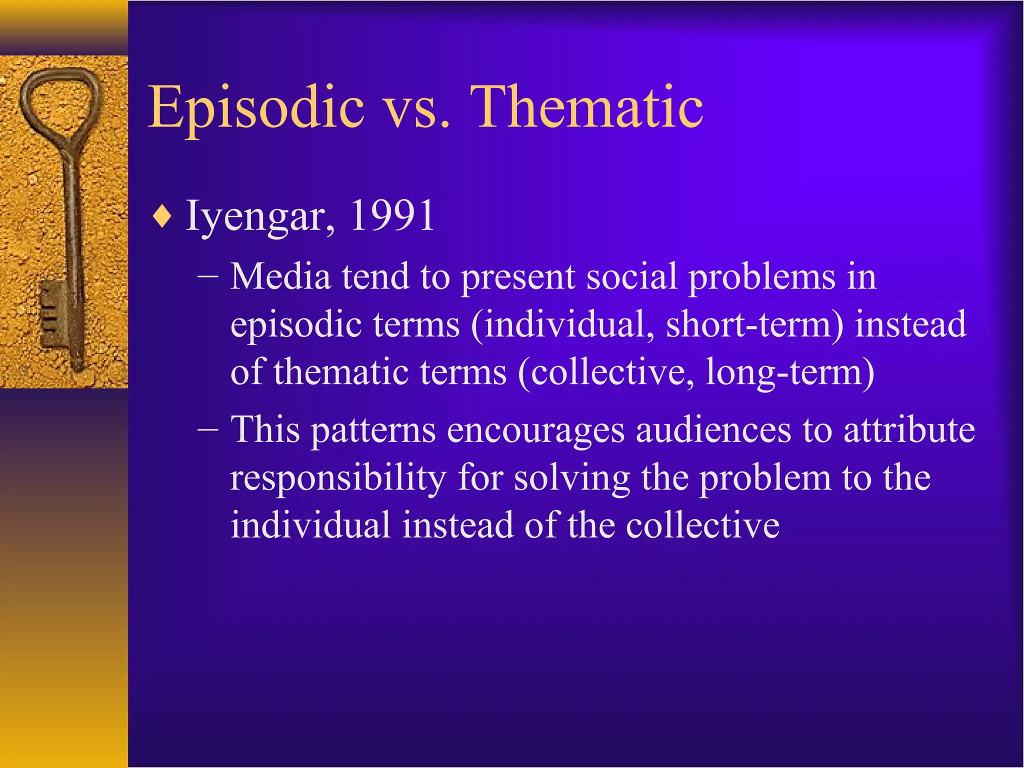 Episodic vs. Thematic
♦ Iyengar, 1991
– Media tend to present social problems in
episodic terms (individual, short-term) instead
of thematic terms (collective, long-term)
– This patterns encourages audiences to attribute
responsibility for solving the problem to the
individual instead of the collective
 
