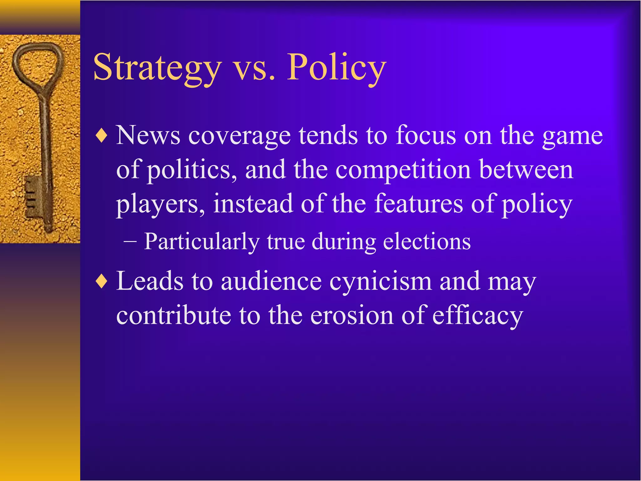 Strategy vs. Policy
♦ News coverage tends to focus on the game
of politics, and the competition between
players, instead of the features of policy
– Particularly true during elections
♦ Leads to audience cynicism and may
contribute to the erosion of efficacy
 