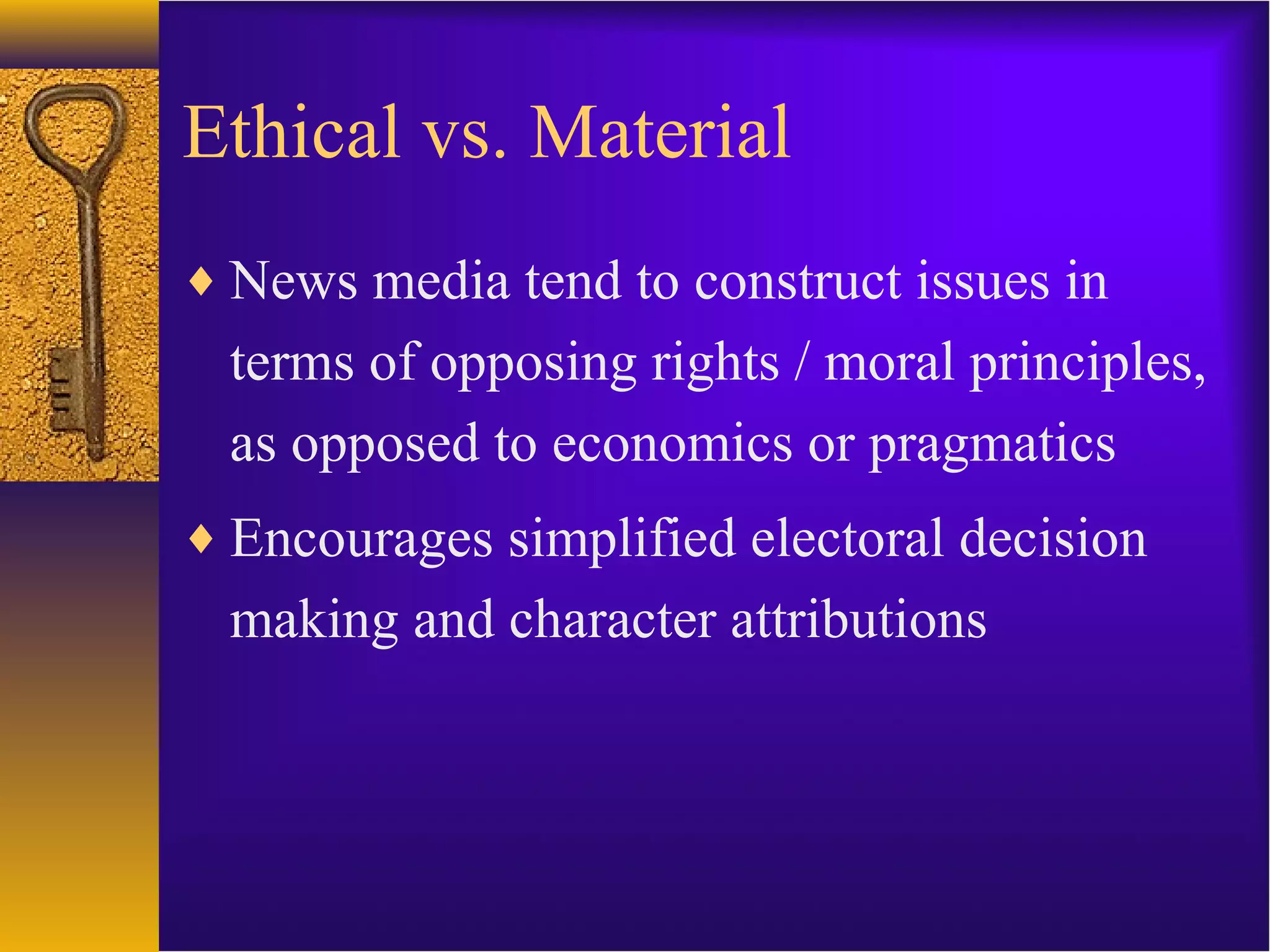 Ethical vs. Material
♦ News media tend to construct issues in
terms of opposing rights / moral principles,
as opposed to economics or pragmatics
♦ Encourages simplified electoral decision
making and character attributions
 