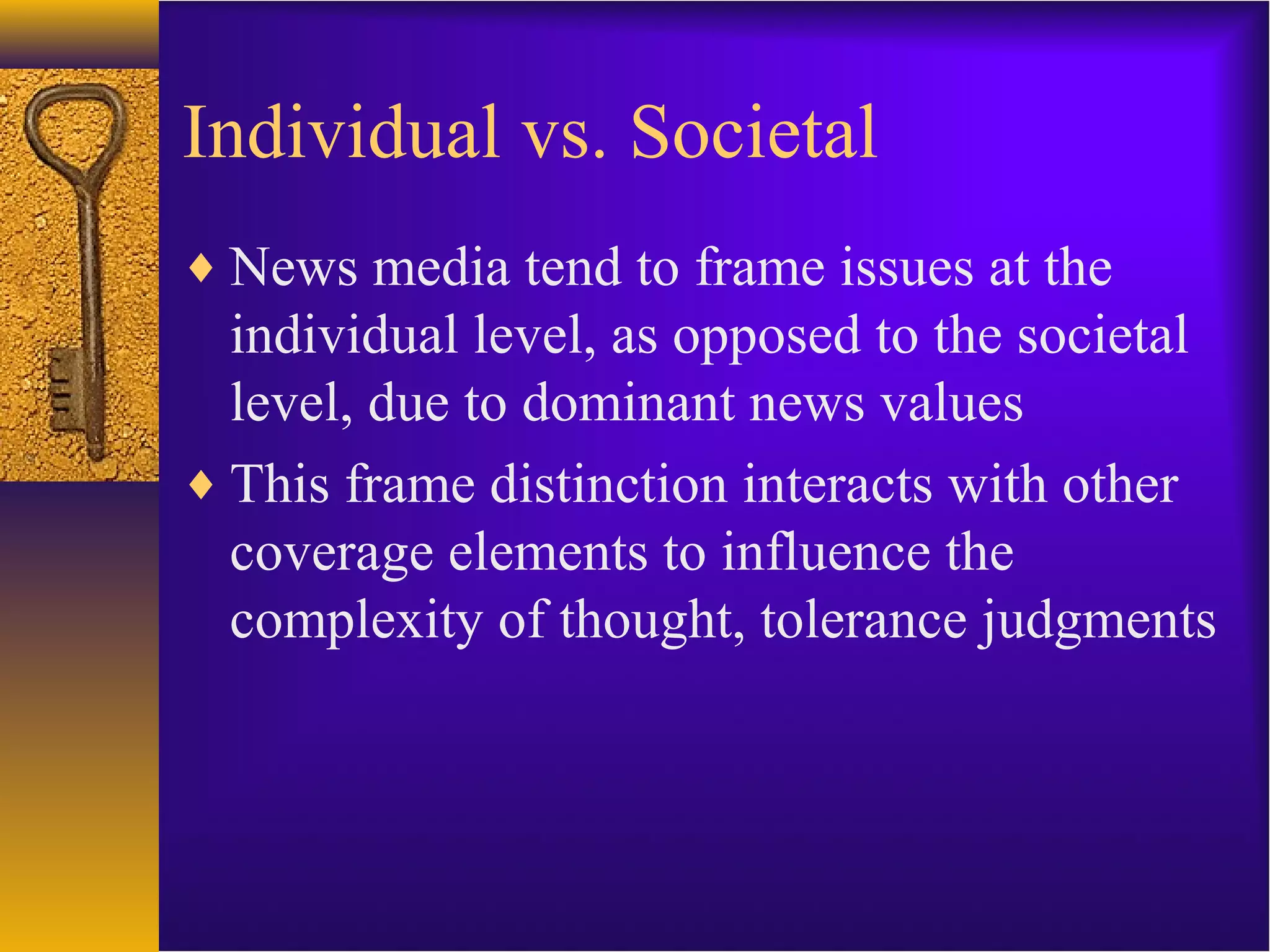 Individual vs. Societal
♦ News media tend to frame issues at the
individual level, as opposed to the societal
level, due to dominant news values
♦ This frame distinction interacts with other
coverage elements to influence the
complexity of thought, tolerance judgments
 