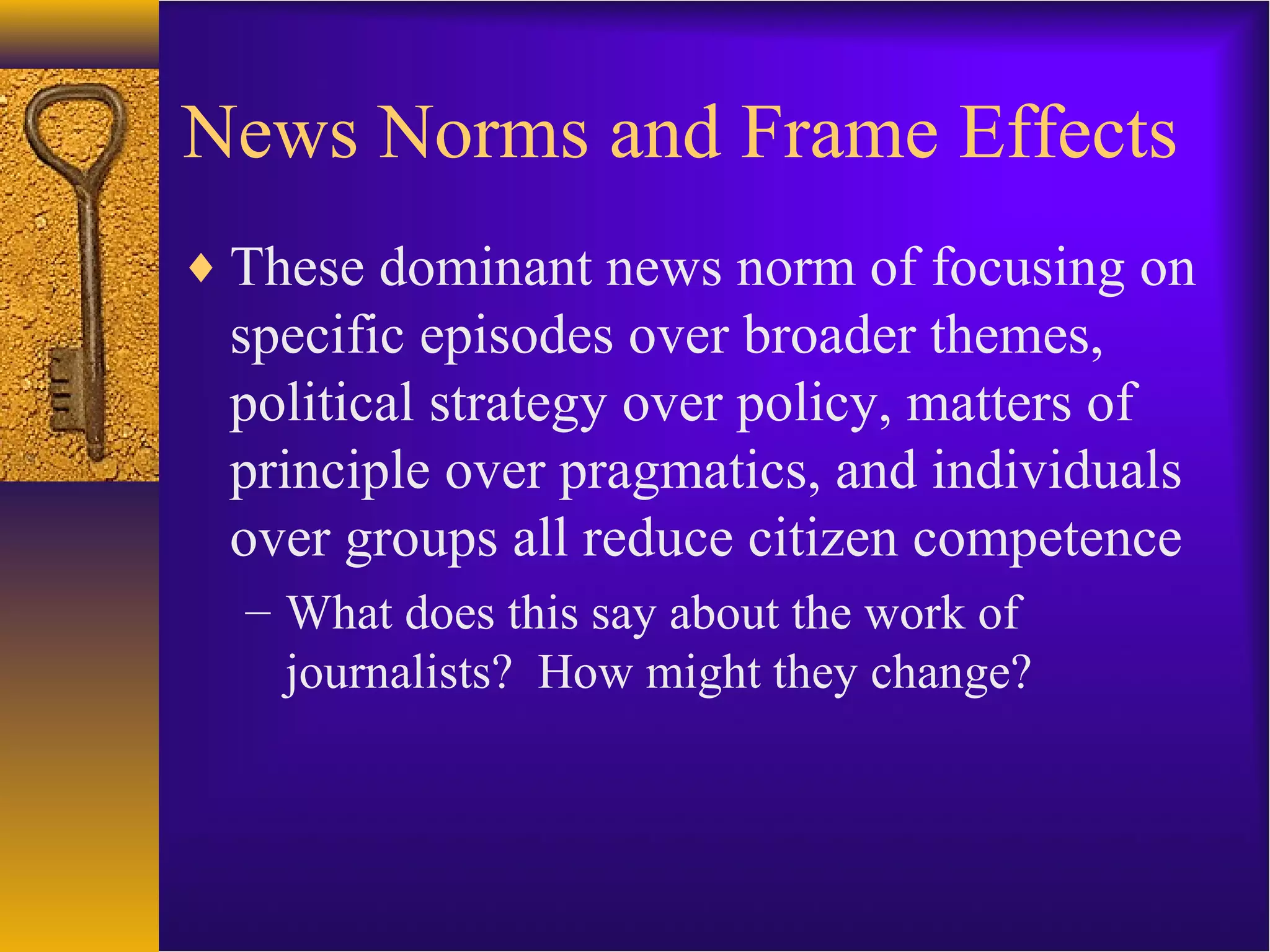 News Norms and Frame Effects
♦ These dominant news norm of focusing on
specific episodes over broader themes,
political strategy over policy, matters of
principle over pragmatics, and individuals
over groups all reduce citizen competence
– What does this say about the work of
journalists? How might they change?
 