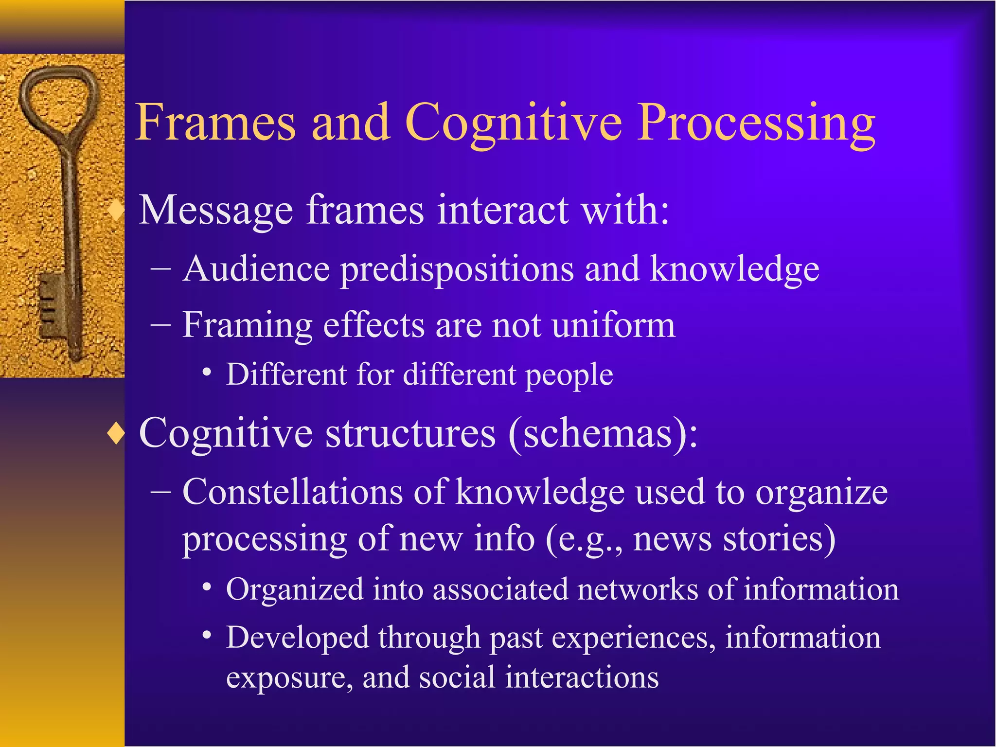 Frames and Cognitive Processing
♦ Message frames interact with:
– Audience predispositions and knowledge
– Framing effects are not uniform
• Different for different people
♦ Cognitive structures (schemas):
– Constellations of knowledge used to organize
processing of new info (e.g., news stories)
• Organized into associated networks of information
• Developed through past experiences, information
exposure, and social interactions
 