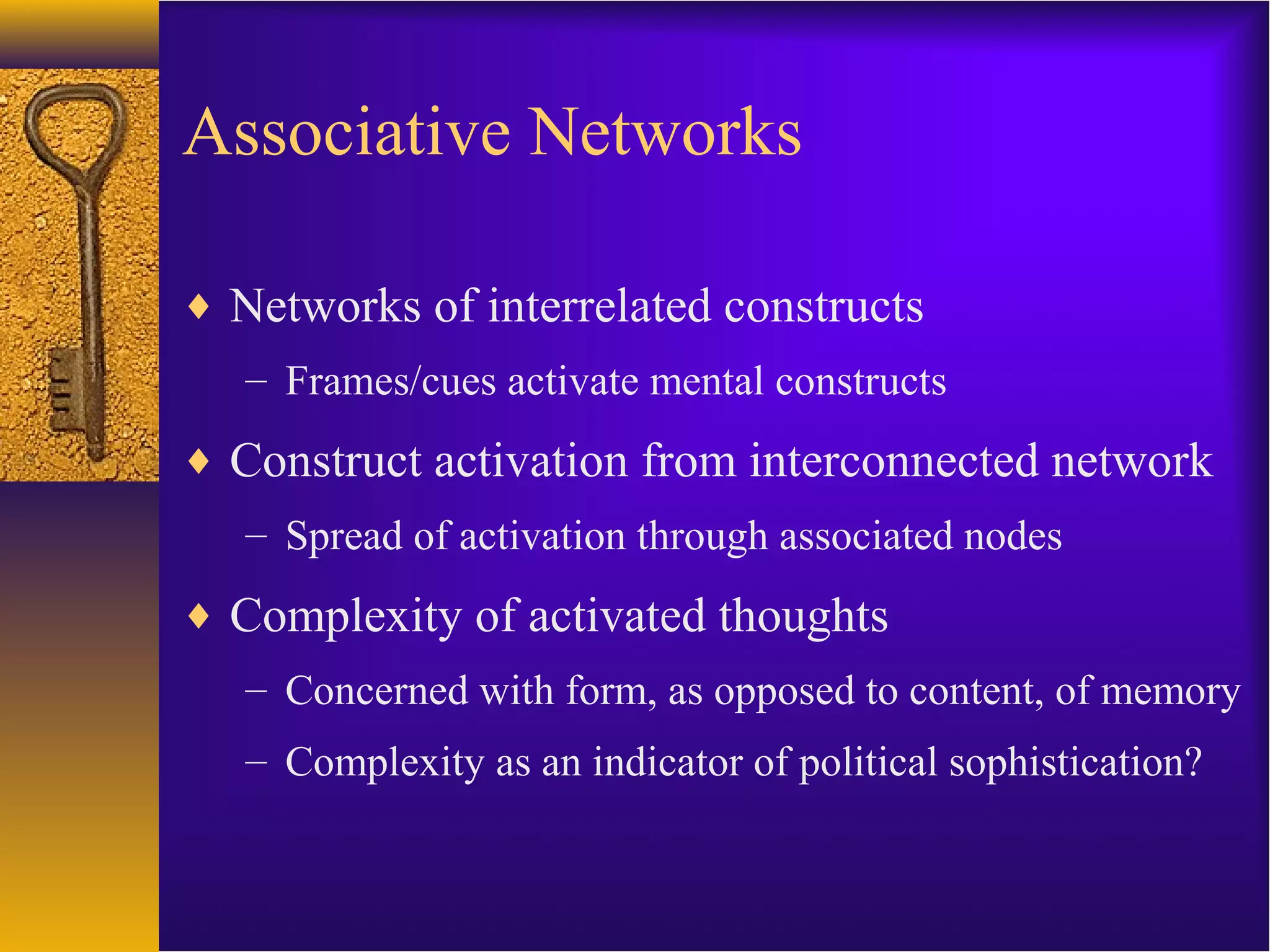 Associative Networks
♦ Networks of interrelated constructs
– Frames/cues activate mental constructs
♦ Construct activation from interconnected network
– Spread of activation through associated nodes
♦ Complexity of activated thoughts
– Concerned with form, as opposed to content, of memory
– Complexity as an indicator of political sophistication?
 