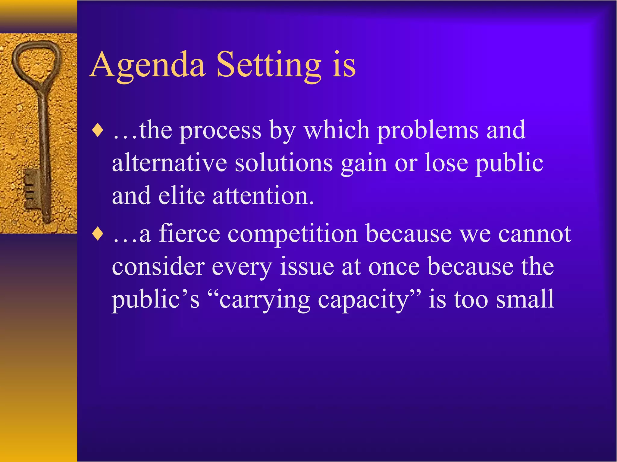 Agenda Setting is
♦ …the process by which problems and
alternative solutions gain or lose public
and elite attention.
♦ …a fierce competition because we cannot
consider every issue at once because the
public’s “carrying capacity” is too small
 