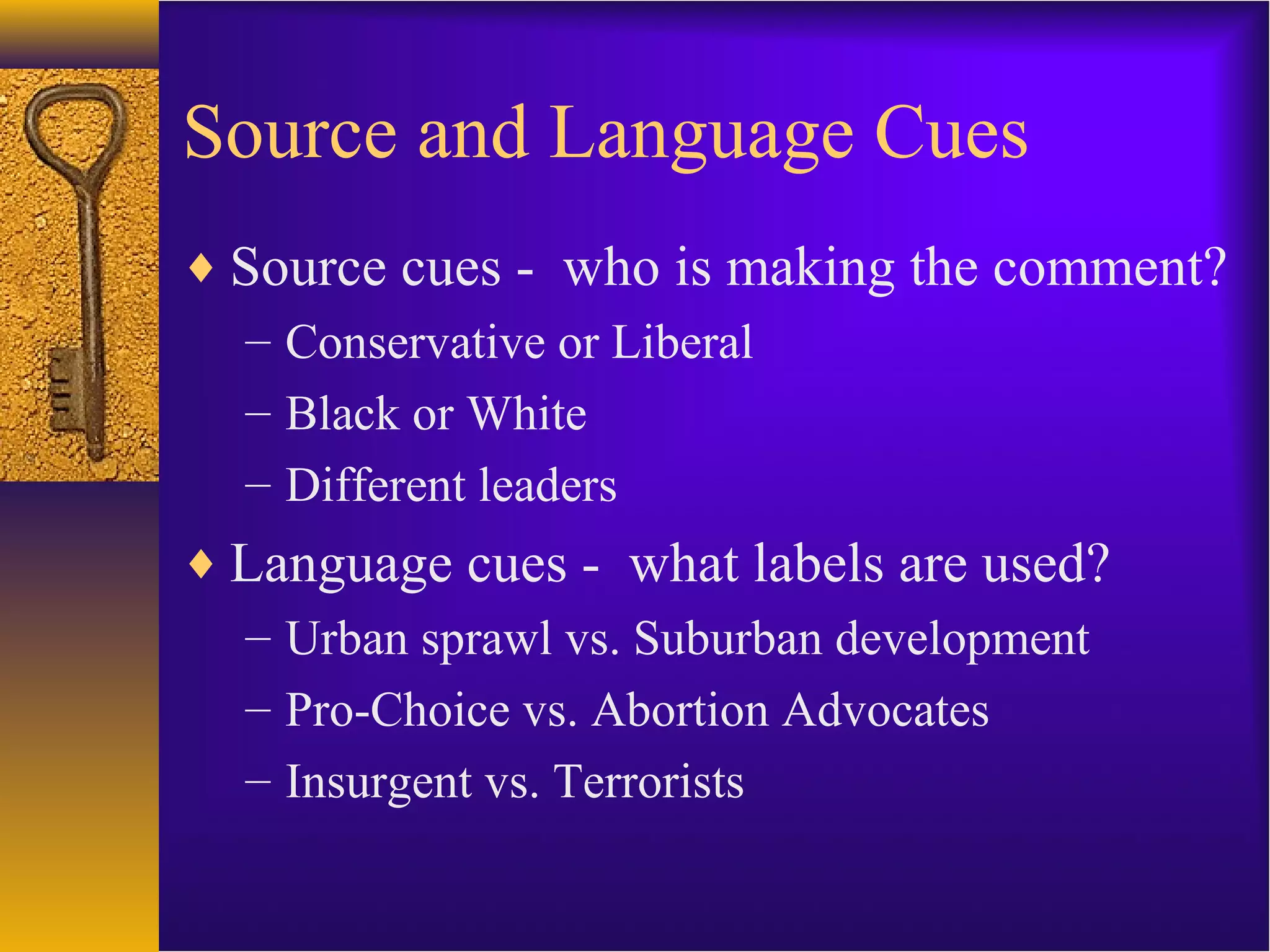 Source and Language Cues
♦ Source cues - who is making the comment?
– Conservative or Liberal
– Black or White
– Different leaders
♦ Language cues - what labels are used?
– Urban sprawl vs. Suburban development
– Pro-Choice vs. Abortion Advocates
– Insurgent vs. Terrorists
 