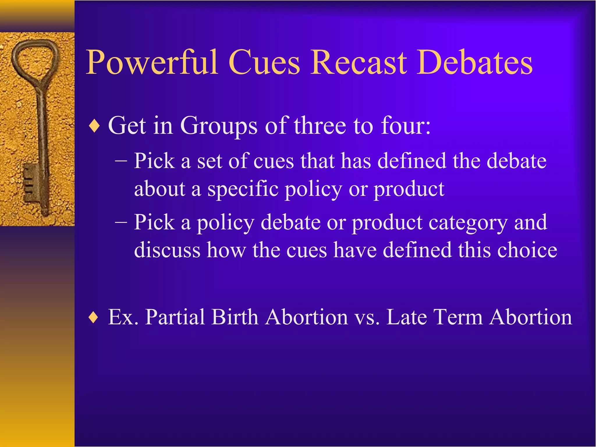 Powerful Cues Recast Debates
♦ Get in Groups of three to four:
– Pick a set of cues that has defined the debate
about a specific policy or product
– Pick a policy debate or product category and
discuss how the cues have defined this choice
♦ Ex. Partial Birth Abortion vs. Late Term Abortion
 
