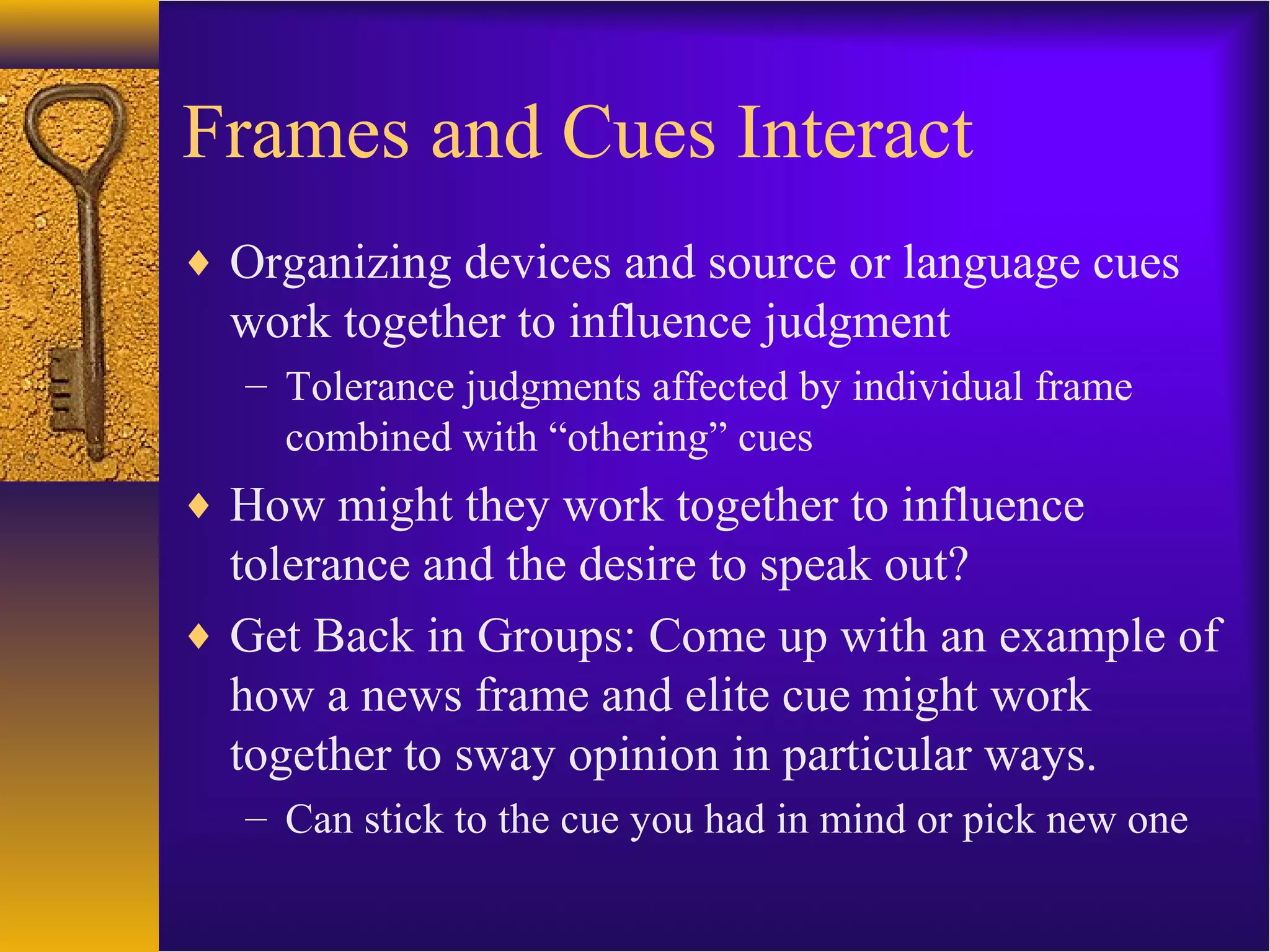 Frames and Cues Interact
♦ Organizing devices and source or language cues
work together to influence judgment
– Tolerance judgments affected by individual frame
combined with “othering” cues
♦ How might they work together to influence
tolerance and the desire to speak out?
♦ Get Back in Groups: Come up with an example of
how a news frame and elite cue might work
together to sway opinion in particular ways.
– Can stick to the cue you had in mind or pick new one
 