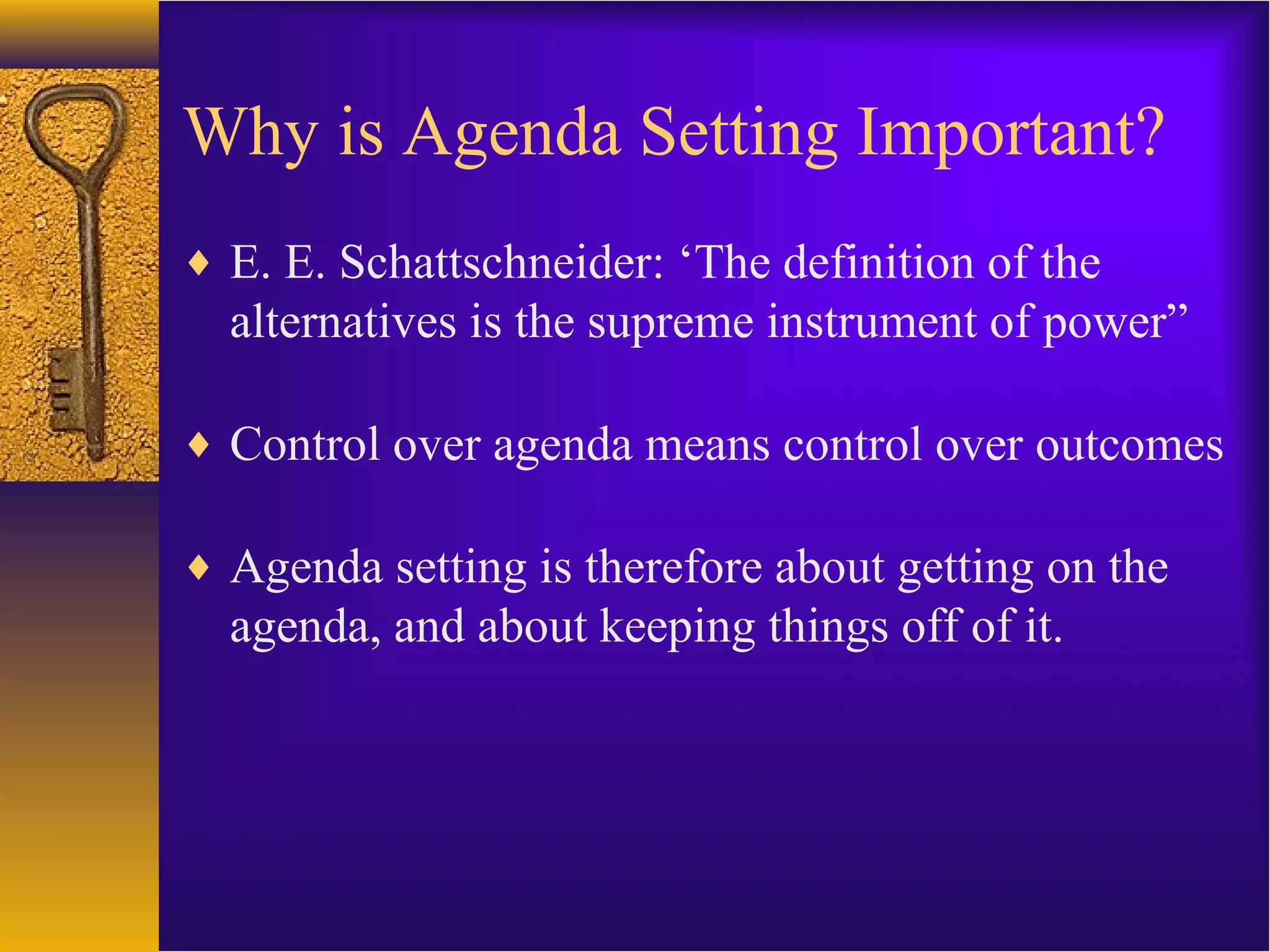 Why is Agenda Setting Important?
♦ E. E. Schattschneider: ‘The definition of the
alternatives is the supreme instrument of power”
♦ Control over agenda means control over outcomes
♦ Agenda setting is therefore about getting on the
agenda, and about keeping things off of it.
 