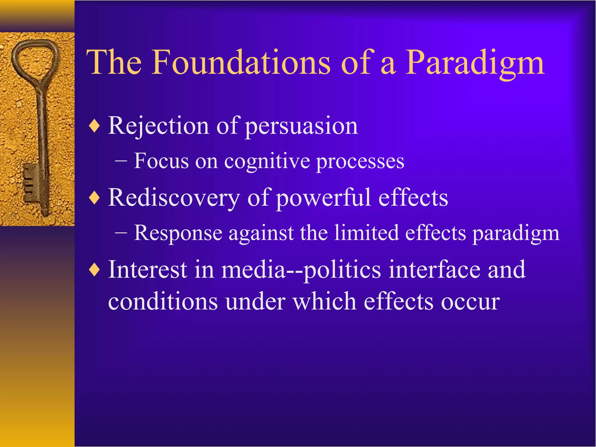 The Foundations of a Paradigm
♦ Rejection of persuasion
– Focus on cognitive processes
♦ Rediscovery of powerful effects
– Response against the limited effects paradigm
♦ Interest in media--politics interface and
conditions under which effects occur
 