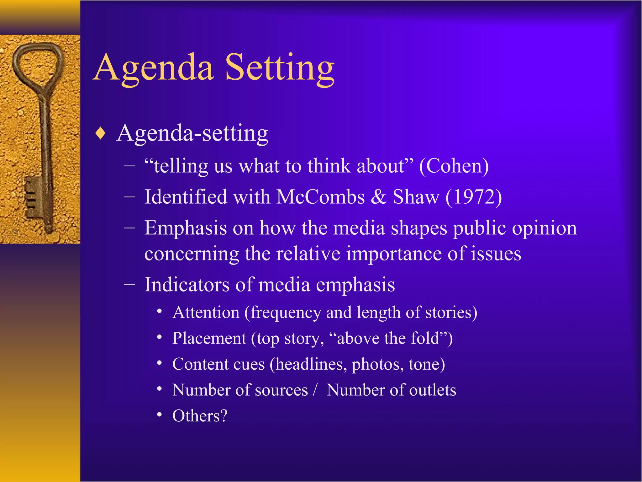 Agenda Setting
♦ Agenda-setting
– “telling us what to think about” (Cohen)
– Identified with McCombs & Shaw (1972)
– Emphasis on how the media shapes public opinion
concerning the relative importance of issues
– Indicators of media emphasis
• Attention (frequency and length of stories)
• Placement (top story, “above the fold”)
• Content cues (headlines, photos, tone)
• Number of sources / Number of outlets
• Others?
 