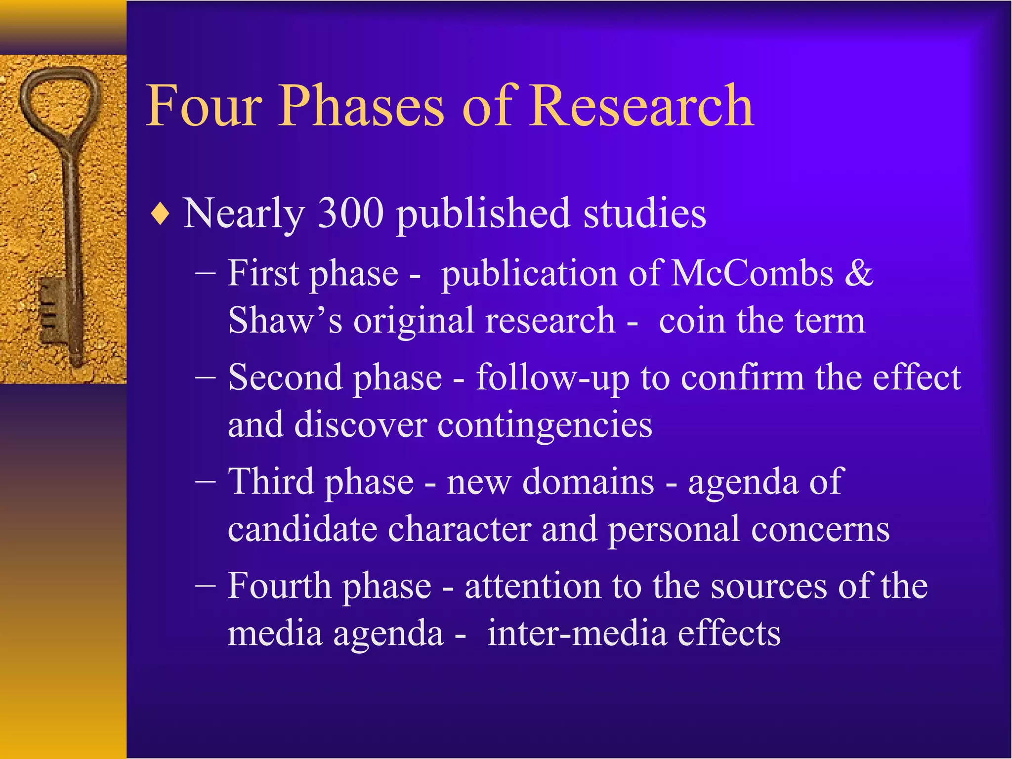Four Phases of Research
♦ Nearly 300 published studies
– First phase - publication of McCombs &
Shaw’s original research - coin the term
– Second phase - follow-up to confirm the effect
and discover contingencies
– Third phase - new domains - agenda of
candidate character and personal concerns
– Fourth phase - attention to the sources of the
media agenda - inter-media effects
 
