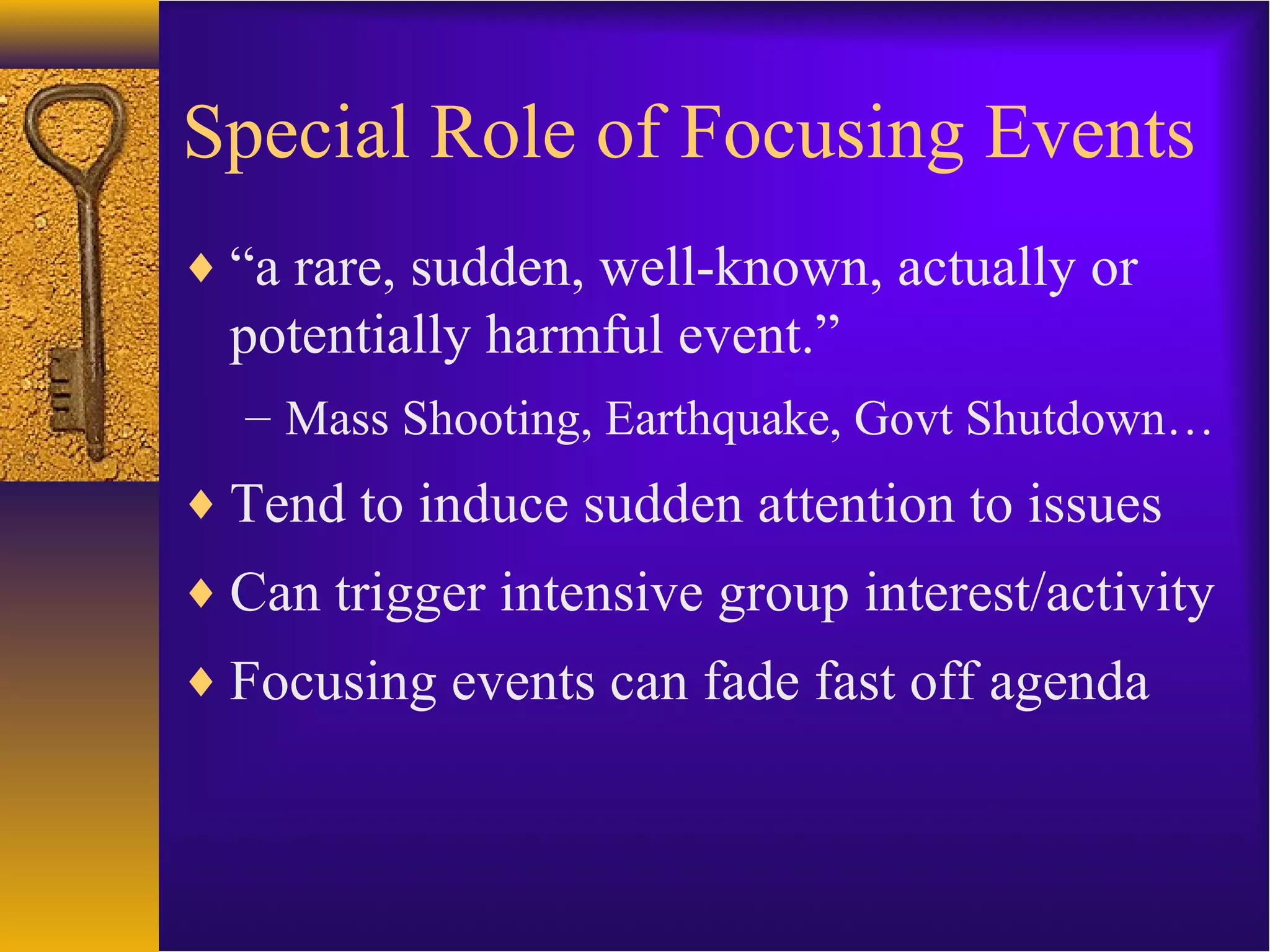 Special Role of Focusing Events
♦ “a rare, sudden, well-known, actually or
potentially harmful event.”
– Mass Shooting, Earthquake, Govt Shutdown…
♦ Tend to induce sudden attention to issues
♦ Can trigger intensive group interest/activity
♦ Focusing events can fade fast off agenda
 