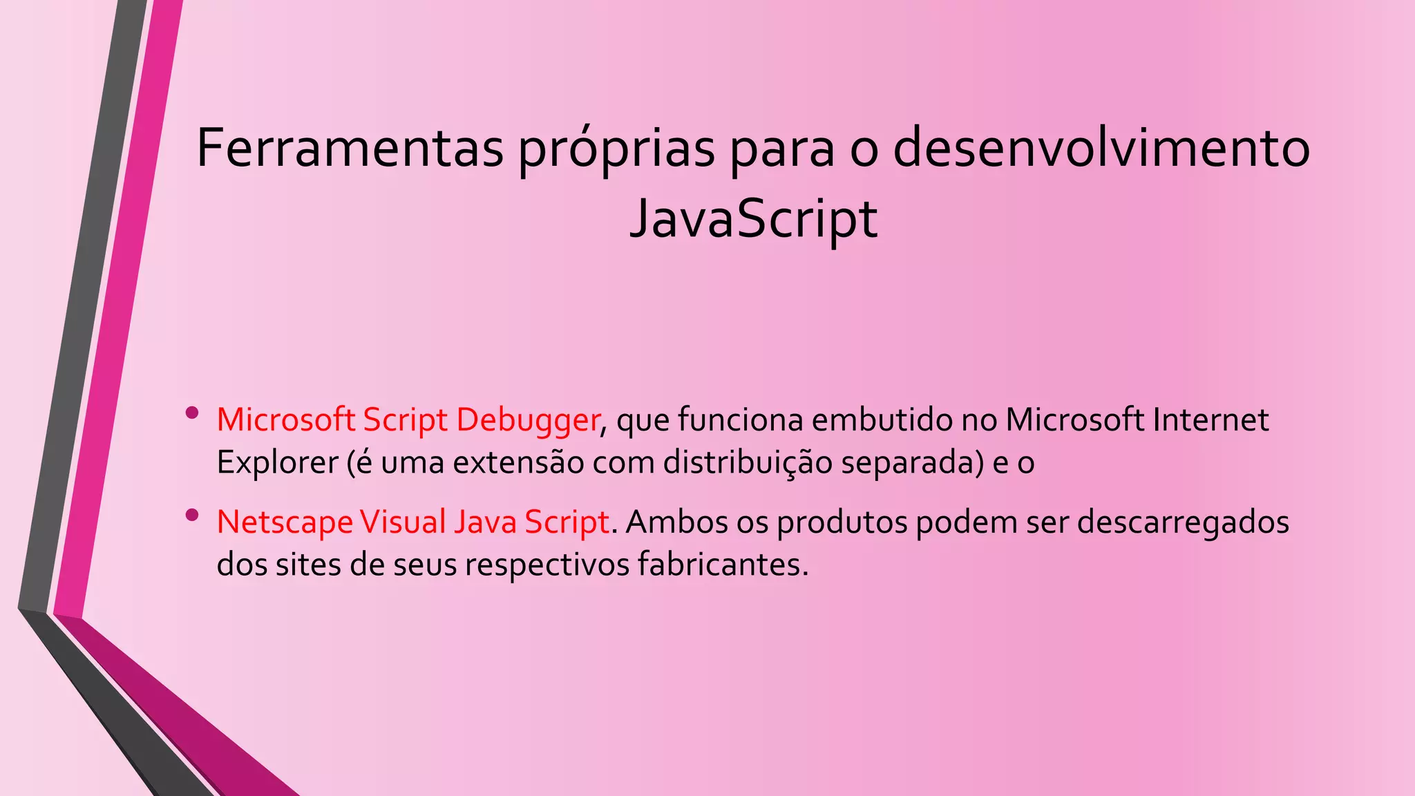Ferramentas próprias para o desenvolvimento
JavaScript
• Microsoft Script Debugger, que funciona embutido no Microsoft Internet
Explorer (é uma extensão com distribuição separada) e o
• NetscapeVisual Java Script. Ambos os produtos podem ser descarregados
dos sites de seus respectivos fabricantes.
 