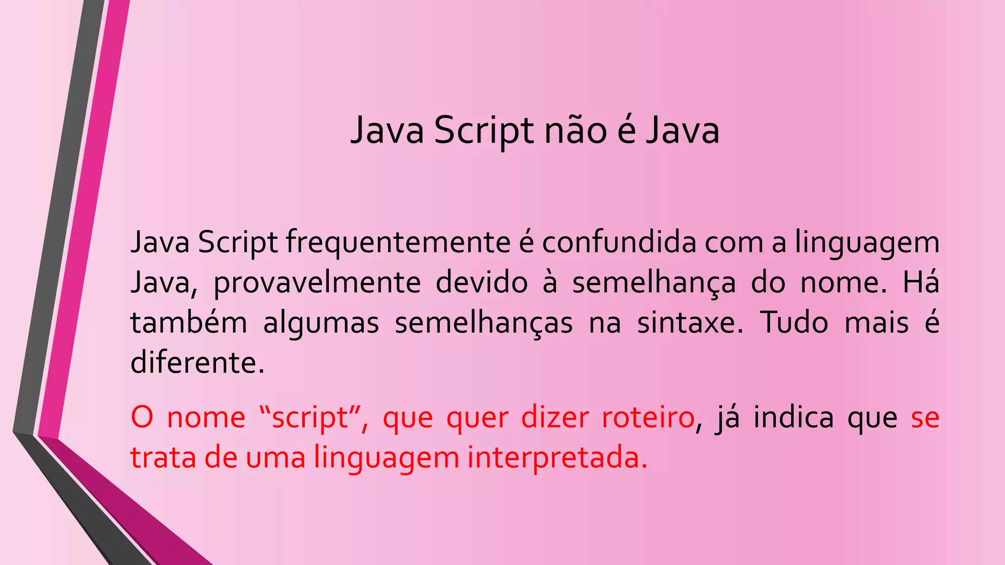 Java Script não é Java
Java Script frequentemente é confundida com a linguagem
Java, provavelmente devido à semelhança do nome. Há
também algumas semelhanças na sintaxe. Tudo mais é
diferente.
O nome “script”, que quer dizer roteiro, já indica que se
trata de uma linguagem interpretada.
 